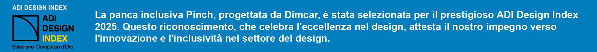 La panca inclusiva Pinch, progettata da Dimcar, è stata selezionata per il prestigioso ADI Design Index 2025. Questo riconoscimento, che celebra l'eccellenza nel design, attesta il nostro impegno verso l'innovazione e l'inclusività nel settore del design.